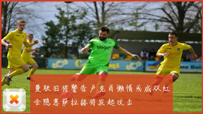 曼联旧将警告卢克肖懒惰或成双红会隐患萨拉赫将发起攻击