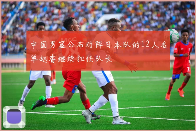 中国男篮公布对阵日本队的12人名单赵睿继续担任队长