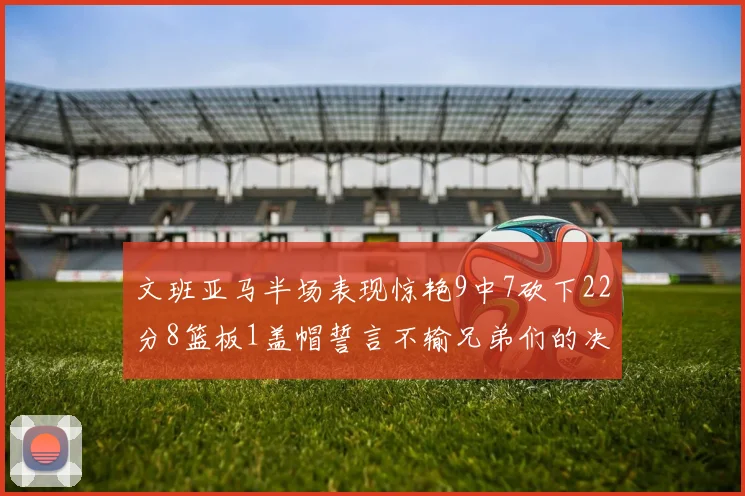文班亚马半场表现惊艳9中7砍下22分8篮板1盖帽誓言不输兄弟们的决心