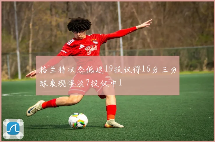 格兰特状态低迷19投仅得16分三分球表现惨淡7投仅中1