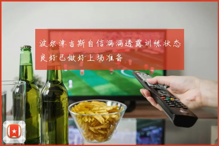 波尔津吉斯自信满满透露训练状态良好已做好上场准备