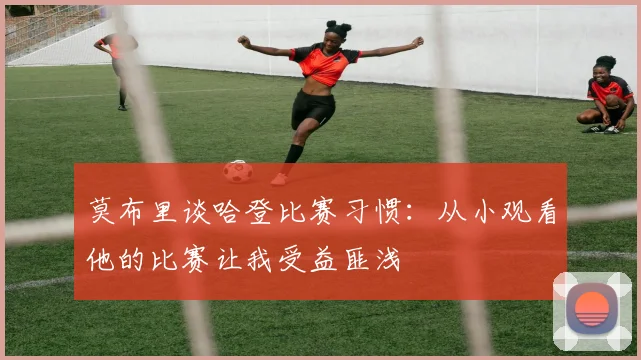 莫布里谈哈登比赛习惯：从小观看他的比赛让我受益匪浅