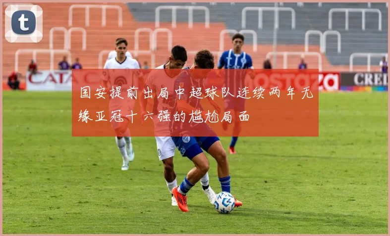 国安提前出局中超球队连续两年无缘亚冠十六强的尴尬局面