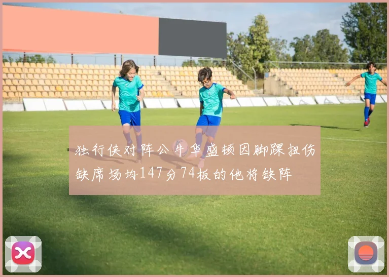 独行侠对阵公牛华盛顿因脚踝扭伤缺席场均147分74板的他将缺阵