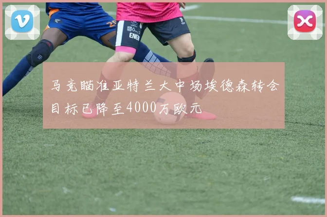 马竞瞄准亚特兰大中场埃德森转会目标已降至4000万欧元