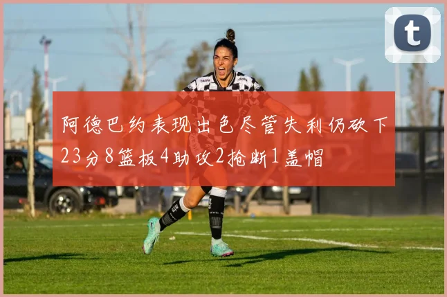 阿德巴约表现出色尽管失利仍砍下23分8篮板4助攻2抢断1盖帽