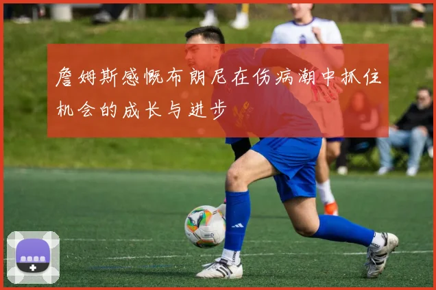 詹姆斯感慨布朗尼在伤病潮中抓住机会的成长与进步