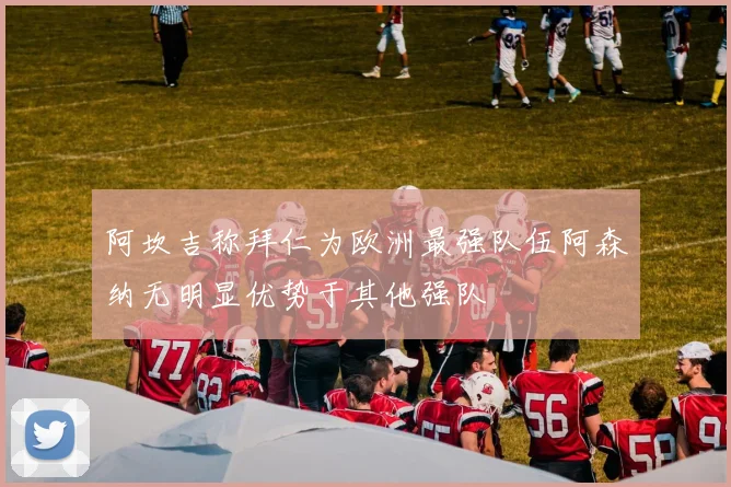 阿坎吉称拜仁为欧洲最强队伍阿森纳无明显优势于其他强队