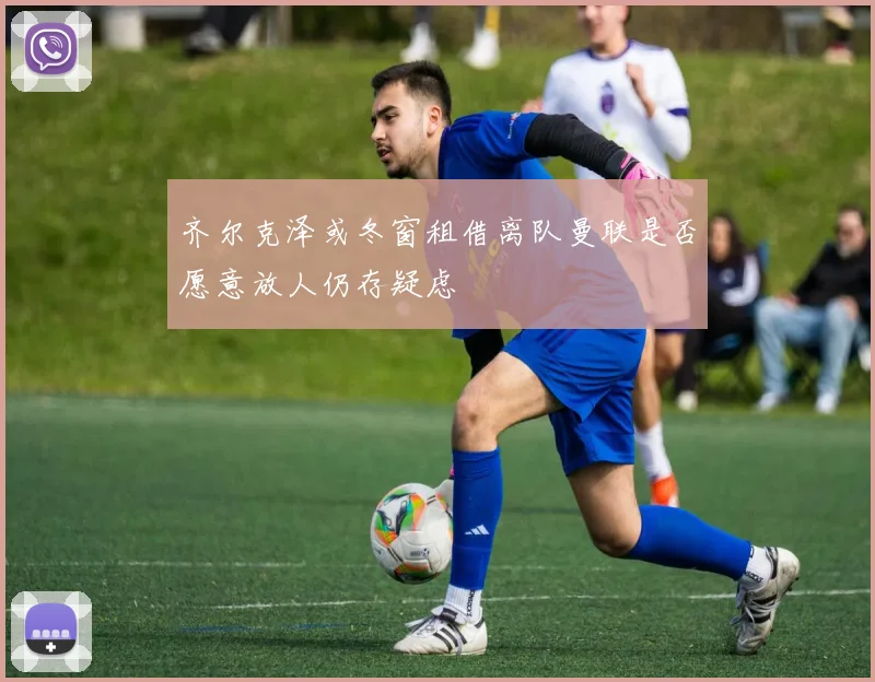 齐尔克泽或冬窗租借离队曼联是否愿意放人仍存疑虑