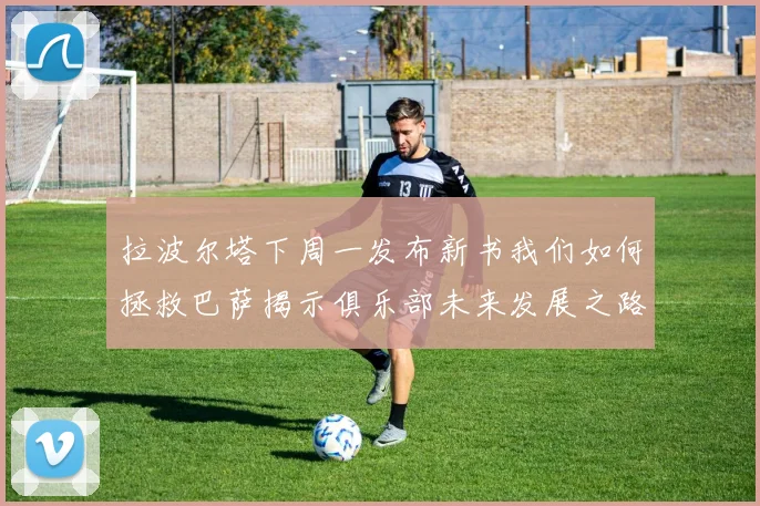 拉波尔塔下周一发布新书我们如何拯救巴萨揭示俱乐部未来发展之路